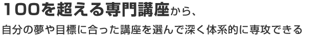 100を超える専門講座から、自分の夢や目標に合った講座を選んで深く体系的に専攻できる