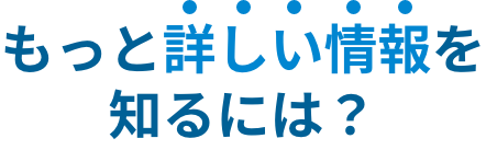 もっと詳しい情報を知るには？